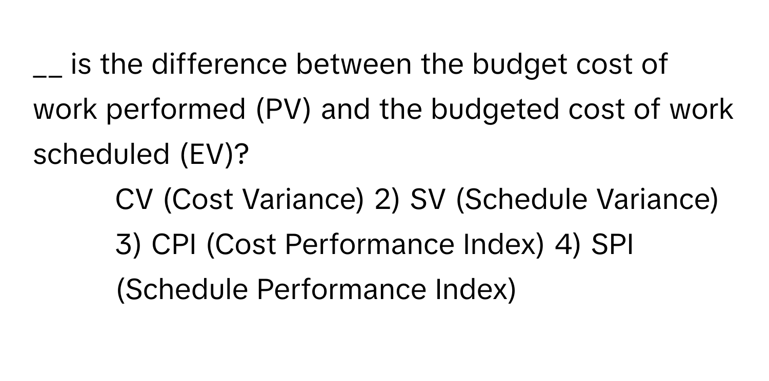 is the difference between the budget cost of work performed (PV) and the budgeted cost of work scheduled (EV)?

1) CV (Cost Variance) 2) SV (Schedule Variance) 3) CPI (Cost Performance Index) 4) SPI (Schedule Performance Index)