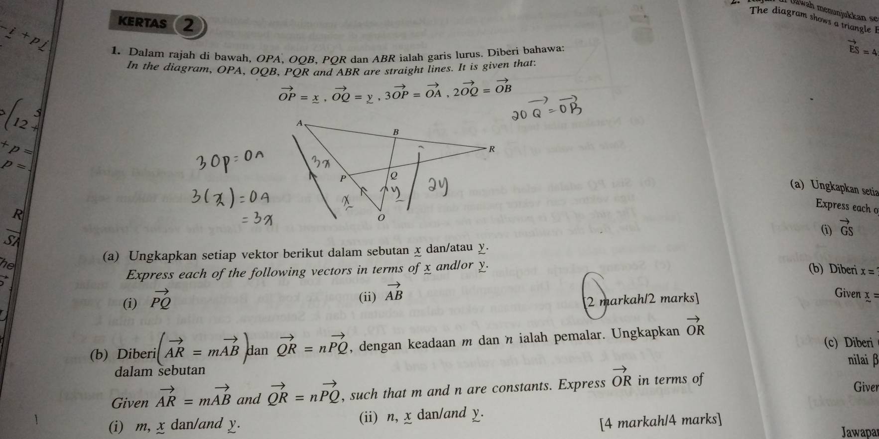 Il Dawah menunjukkan se 
The diagram shows a triangle I
-i+p
KERTAS 2 
1. Dalam rajah di bawah, OPA, OQB, PQR dan ABR ialah garis lurus. Diberi bahawa:
vector ES=4
In the diagram, OPA, OQB, POR and ABR are straight lines. It is given that:
vector OP=x, vector OQ=y, 3vector OP=vector OA, 2vector OQ=vector OB
(12+
20vector Q=0
+p=
p=
(a) Ungkapkan setia
R
Express each o
overline C
(i) vector GS
of 
(a) Ungkapkan setiap vektor berikut dalam sebutan x dan/atau χ. 
he and/or y. 
Express each of the following vectors in terms ofx
(b) Diberi x=
(i) vector PQ
(ii) vector AB
Given 
[2 markah/2 marks] x=
(b) Diberi (vector AR=mvector AB) dan vector QR=nvector PQ , dengan keadaan m danη ialah pemalar. Ungkapkan vector OR
(c) Diberi 
nilai β
dalam sebutan Giver 
Given vector AR=mvector AB and vector QR=nvector PQ , such that m and n are constants. Express vector OR in terms of 
(i) m, x dan/and y. (ii) n, x dan/and y. 
[4 markah/4 marks] 
Jawapar