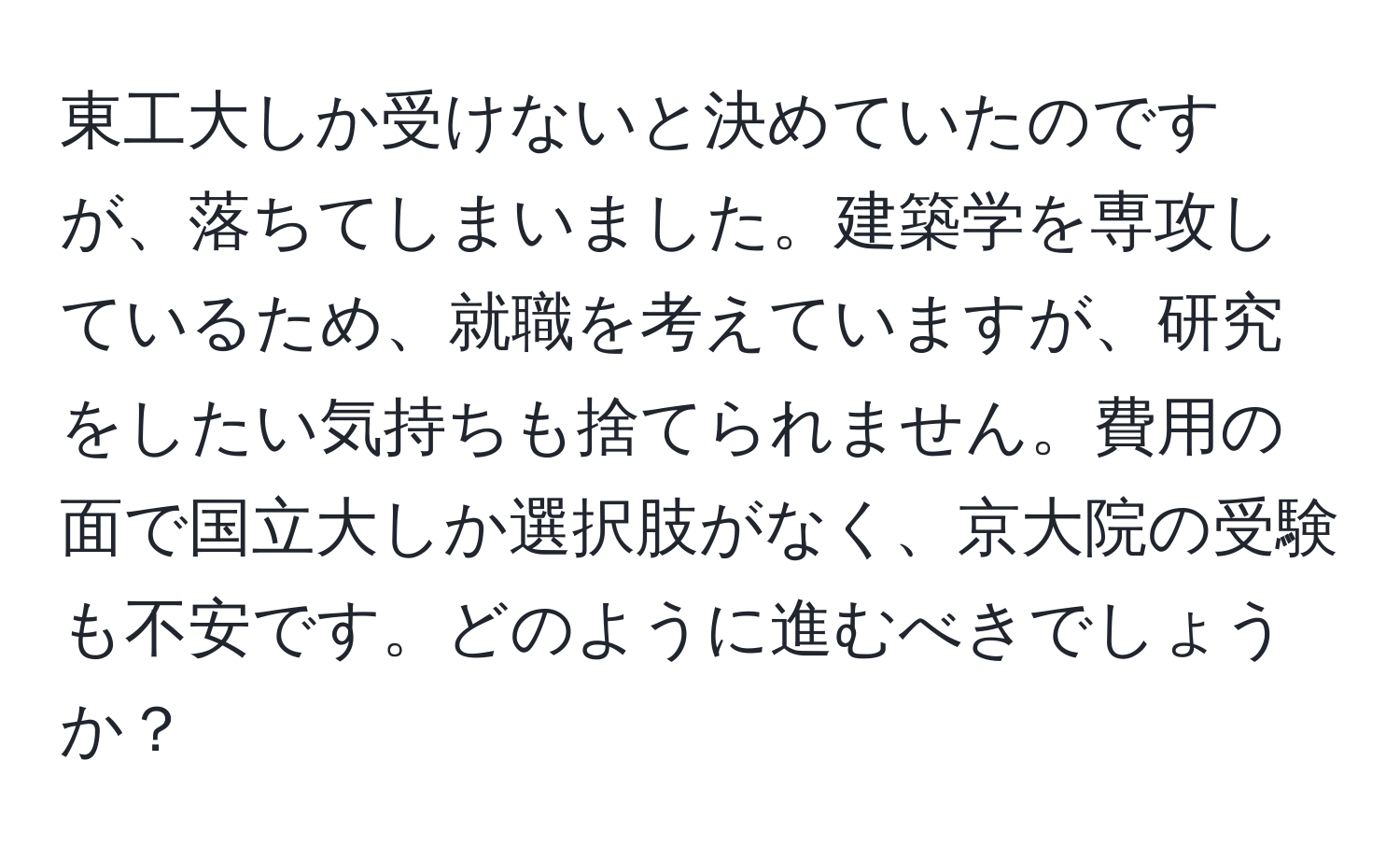 東工大しか受けないと決めていたのですが、落ちてしまいました。建築学を専攻しているため、就職を考えていますが、研究をしたい気持ちも捨てられません。費用の面で国立大しか選択肢がなく、京大院の受験も不安です。どのように進むべきでしょうか？