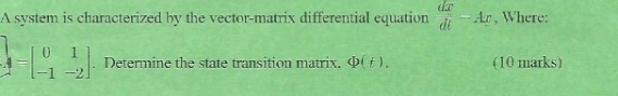 A system is characterized by the vector-matrix differential equation  dx/dt =Ax , Where:
A=beginbmatrix 0&1 -1&-2endbmatrix. Determine the state transition matrix, Phi (t). (10 marks)