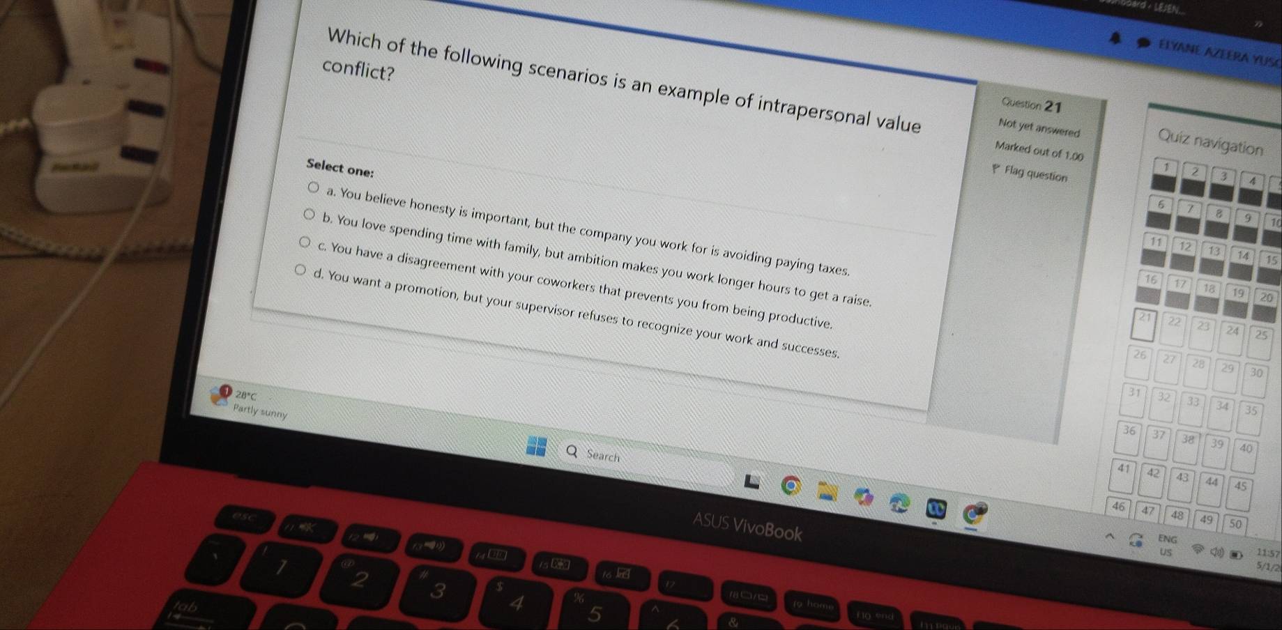 + LEJEN.
ELYANE AZEERA YUSC
conflict?
Which of the following scenarios is an example of intrapersonal value 2 3 4
Question 21
Not yet answered
Quiz navigation
Marked out of 1.00
Select one:
1
Flag question
6 7 8 9 1
11 12 13 14 15
a. You believe honesty is important, but the company you work for is avoiding paying taxes 21 22 23 24 25
b. You love spending time with family, but ambition makes you work longer hours to get a raise
c. You have a disagreement with your coworkers that prevents you from being productive.
16 17 18 19 20
d. You want a promotion, but your supervisor refuses to recognize your work and successes
26 27 28 29 30
2B°C
31 32 33 34 35
Partly sunny
36 37 38 39 40
Search
B 42 43 44 45
46 47 48 49 50
esc
ASUS VivoBook
ENG
14 0
us
11:57
1s C 16
5/1/2
2
3
□ 6
4 5