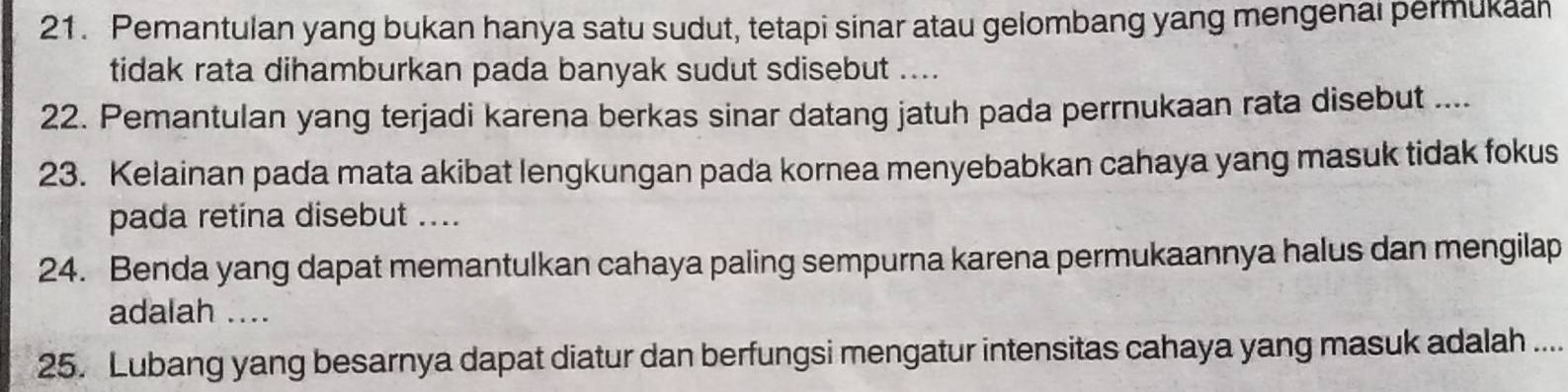 Pemantulan yang bukan hanya satu sudut, tetapi sinar atau gelombang yang mengenai permukaan 
tidak rata dihamburkan pada banyak sudut sdisebut .... 
22. Pemantulan yang terjadi karena berkas sinar datang jatuh pada perrnukaan rata disebut .... 
23. Kelainan pada mata akibat lengkungan pada kornea menyebabkan cahaya yang masuk tidak fokus 
pada retina disebut .... 
24. Benda yang dapat memantulkan cahaya paling sempurna karena permukaannya halus dan mengilap 
adalah .... 
25. Lubang yang besarnya dapat diatur dan berfungsi mengatur intensitas cahaya yang masuk adalah ....