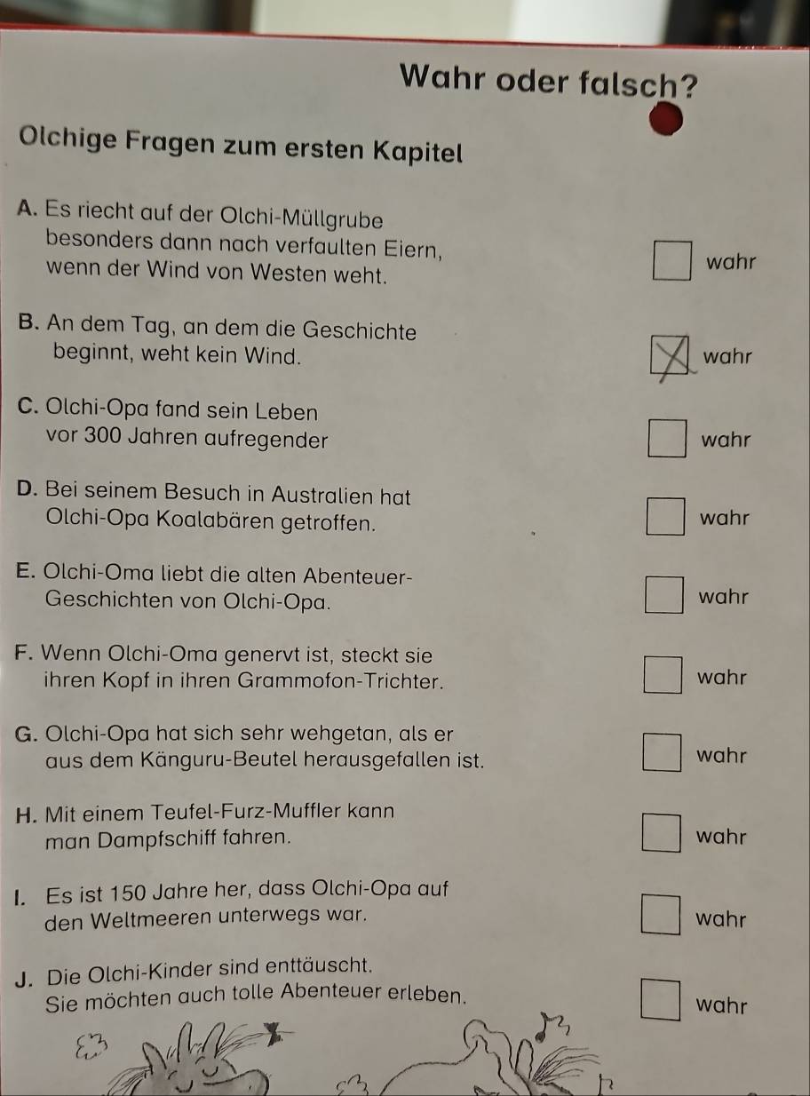 Wahr oder falsch?
Olchige Fragen zum ersten Kapitel
A. Es riecht auf der Olchi-Müllgrube
besonders dann nach verfaulten Eiern,
wahr
wenn der Wind von Westen weht.
B. An dem Tag, an dem die Geschichte
beginnt, weht kein Wind. wahr
C. Olchi-Opa fand sein Leben
vor 300 Jahren aufregender wahr
D. Bei seinem Besuch in Australien hat
Olchi-Opa Koalabären getroffen. wahr
E. Olchi-Oma liebt die alten Abenteuer-
Geschichten von Olchi-Opa. wahr
F. Wenn Olchi-Oma genervt ist, steckt sie
ihren Kopf in ihren Grammofon-Trichter. wahr
G. Olchi-Opa hat sich sehr wehgetan, als er
aus dem Känguru-Beutel herausgefallen ist. wahr
H. Mit einem Teufel-Furz-Muffler kann
man Dampfschiff fahren. wahr
I. Es ist 150 Jahre her, dass Olchi-Opa auf
den Weltmeeren unterwegs war. wahr
J. Die Olchi-Kinder sind enttäuscht.
Sie möchten auch tolle Abenteuer erleben. wahr