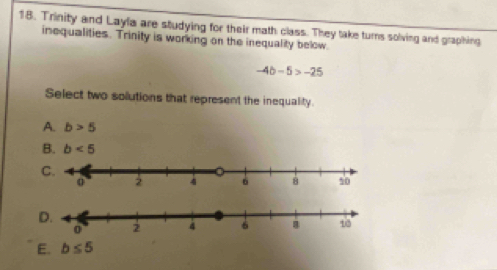 Trinity and Layla are studying for their math class. They take turns solving and graphing
inequalities. Trinity is working on the inequality below.
-4b-5>-25
Select two solutions that represent the inequality.
A. b>5
B. b<5</tex>
D.
E. b≤ 5