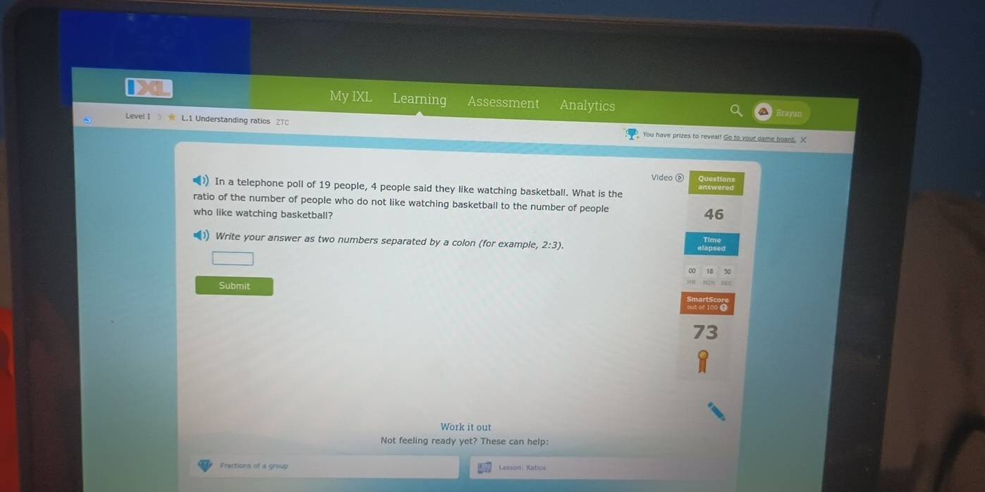 My IXL Learning Assessment Analytics 
Level I》 ★ L.1 Understanding ratios ZTC You have prizes to reveal! Go to your game board. X 
Video 0 Question 
In a telephone poll of 19 people, 4 people said they like watching basketball. What is the 
ratio of the number of people who do not like watching basketball to the number of people 46
who like watching basketball? 
1) Write your answer as two numbers separated by a colon (for example, 2:3). 
Time
50
Submit
73
Work it out 
Not feeling ready yet? These can help: 
Fractions of a group Lesson: Ratios