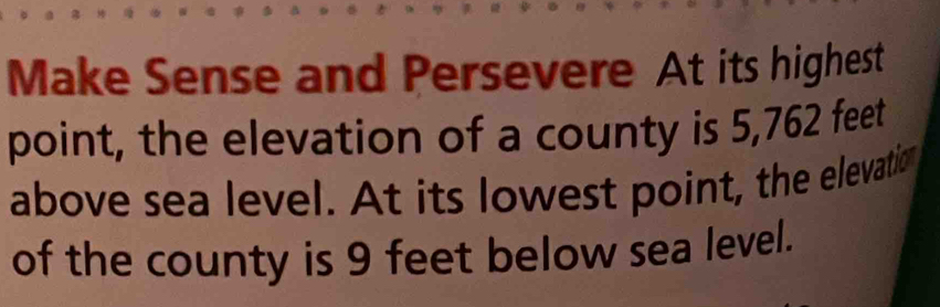 Make Sense and Persevere At its highest 
point, the elevation of a county is 5,762 feet
above sea level. At its lowest point, the elevatio 
of the county is 9 feet below sea level.