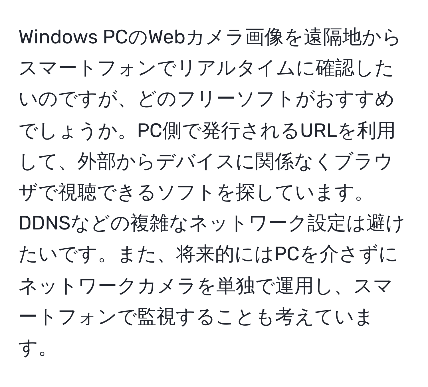 Windows PCのWebカメラ画像を遠隔地からスマートフォンでリアルタイムに確認したいのですが、どのフリーソフトがおすすめでしょうか。PC側で発行されるURLを利用して、外部からデバイスに関係なくブラウザで視聴できるソフトを探しています。DDNSなどの複雑なネットワーク設定は避けたいです。また、将来的にはPCを介さずにネットワークカメラを単独で運用し、スマートフォンで監視することも考えています。