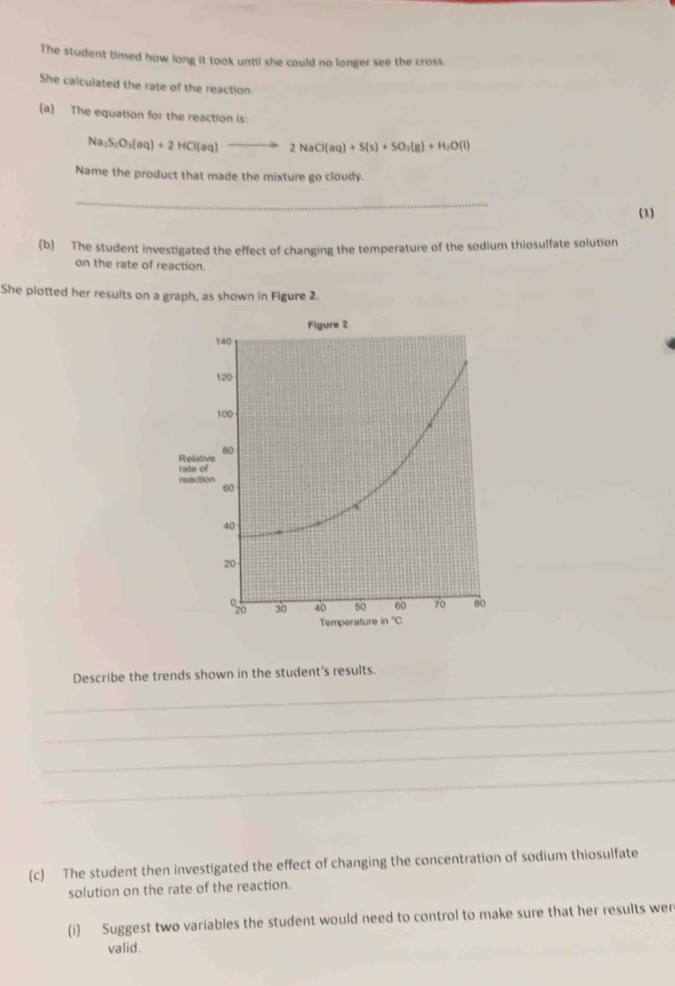 The student timed how long it took until she could no longer see the cross.
She calculated the rate of the reaction.
(a) The equation for the reaction is:
Na_2S_2O_3(aq)+2HCl(aq) 2NaCl(aq)+S(s)+SO_2(g)+H_2O(l)
Name the product that made the mixture go cloudy.
_
(1)
(b) The student investigated the effect of changing the temperature of the sodium thiosulfate solution
on the rate of reaction.
She plotted her results on a graph, as shown in Figure 2.
_
Describe the trends shown in the student's results.
_
_
_
(c) The student then investigated the effect of changing the concentration of sodium thiosulfate
solution on the rate of the reaction.
(i) Suggest two variables the student would need to control to make sure that her results wer
valid.