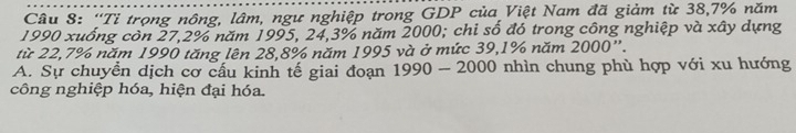 “Tỉ trọng nông, lâm, ngư nghiệp trong GDP của Việt Nam đã giảm từ 38,7% năm 
1990 xuống còn 27, 2% năm 1995, 24, 3% năm 2000; chi số đó trong công nghiệp và xây dựng 
từ 22,7% năm 1990 tăng lên 28, 8% năm 1995 và ở mức 39, 1% năm 2000 ”. 
A. Sự chuyển dịch cơ cấu kinh tế giai đoạn 1990-2000 nhìn chung phù hợp với xu hướng 
công nghiệp hóa, hiện đại hóa.