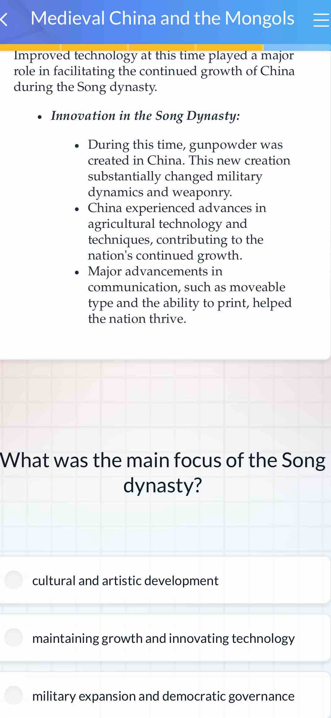 Medieval China and the Mongols
Improved technology at this time played a major
role in facilitating the continued growth of China
during the Song dynasty.
Innovation in the Song Dynasty:
During this time, gunpowder was
created in China. This new creation
substantially changed military
dynamics and weaponry.
China experienced advances in
agricultural technology and
techniques, contributing to the
nation's continued growth.
Major advancements in
communication, such as moveable
type and the ability to print, helped
the nation thrive.
What was the main focus of the Song
dynasty?
cultural and artistic development
maintaining growth and innovating technology
military expansion and democratic governance