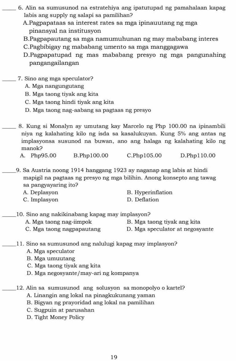 Alin sa sumusunod na estratehiya ang ipatutupad ng pamahalaan kapag
labis ang supply ng salapi sa pamilihan?
A.Pagpapataas sa interest rates sa mga ipinauutang ng mga
pinansyal na institusyon
B.Pagpapautang sa mga namumuhunan ng may mababang interes
C.Pagbibigay ng mababang umento sa mga manggagawa
D.Pagpapatupad ng mas mababang presyo ng mga pangunahing
pangangailangan
_7. Sino ang mga speculator?
A. Mga nangungutang
B. Mga taong tiyak ang kita
C. Mga taong hindi tiyak ang kita
D. Mga taong nag-aabang sa pagtaas ng presyo
_8. Kung si Monalyn ay umutang kay Marcelo ng Php 100.00 na ipinambili
niya ng kalahating kilo ng isda sa kasalukuyan. Kung 5% ang antas ng
implasyonsa susunod na buwan, ano ang halaga ng kalahating kilo ng
manok?
A. Php95.00 B.Php100.00 C.Php105.00 D.Php110.00
_9. Sa Austria noong 1914 hanggang 1923 ay naganap ang labis at hindi
mapigil na pagtaas ng presyo ng mga bilihin. Anong konsepto ang tawag
sa pangyayaring ito?
A. Deplasyon B. Hyperinflation
C. Implasyon D. Deflation
_10. Sino ang nakikinabang kapag may implasyon?
A. Mga taong nag-iimpok B. Mga taong tiyak ang kita
C. Mga taong nagpapautang D. Mga speculator at negosyante
_11. Sino sa sumusunod ang nalulugi kapag may implasyon?
A. Mga speculator
B. Mga umuutang
C. Mga taong tiyak ang kita
D. Mga negosyante/may-ari ng kompanya
_12. Alin sa sumusunod ang solusyon sa monopolyo o kartel?
A. Linangin ang lokal na pinagkukunang yaman
B. Bigyan ng prayoridad ang lokal na pamilihan
C. Sugpuin at parusahan
D. Tight Money Policy
19