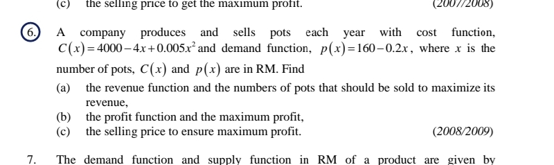 the selling price to get the maximum profit. (2007/2008) 
6. A company produces and sells pots each year with cost function,
C(x)=4000-4x+0.005x^2 and demand function, p(x)=160-0.2x , where x is the 
number of pots, C(x) and p(x) are in RM. Find 
(a) the revenue function and the numbers of pots that should be sold to maximize its 
revenue, 
(b) the profit function and the maximum profit, 
(c) the selling price to ensure maximum profit. (2008/2009) 
7. The demand function and supply function in RM of a product are given by