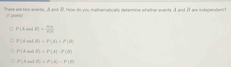 There are two events, A and B. How do you mathematically determine whether events A and B are independent?
(1 point)
P(AandB)= P(A)/P(B) 
P(AandB)=P(A)+P(B)
P(AandB)=P(A)· P(B)
P(AandB)=P(A)-P(B)