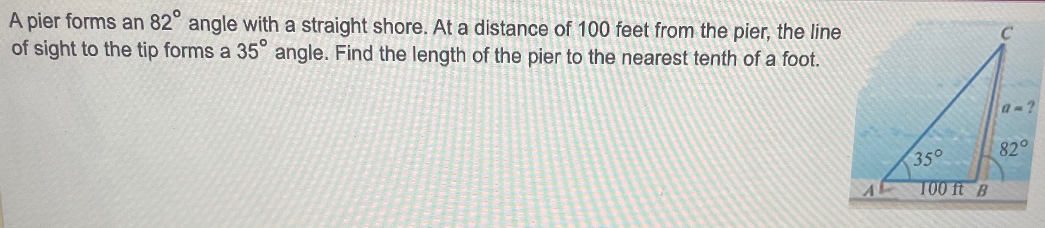 A pier forms an 82° angle with a straight shore. At a distance of 100 feet from the pier, the line
of sight to the tip forms a 35° angle. Find the length of the pier to the nearest tenth of a foot.