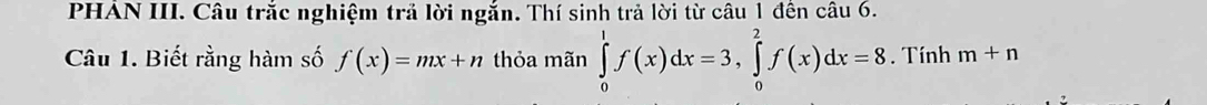 PHAN III. Câu trắc nghiệm trả lời ngắn. Thí sinh trả lời từ câu 1 đến câu 6.
Câu 1. Biết rằng hàm số f(x)=mx+n thỏa mãn ∈tlimits _0^1f(x)dx=3, ∈tlimits _0^2f(x)dx=8. Tính m+n