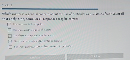 Which matter is a general concern about the use of pesticides as it relates to food? Sellect all
that apply. One, some, or all responses may be correct.
The decrease in food yields
The increased tolerance of insects
The chemicals spread into the water
The consumer ingests the pesticide residue
The increased exposure of farm workers to pesticides
Confident Not Sure