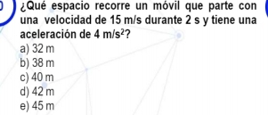 ¿Qué espacio recorre un móvil que parte con
una velocidad de 15 m/s durante 2 s y tiene una
aceleración de 4m/s^2
a) 32 m
b) 38 m
c) 40 m
d) 42 m
e) 45 m