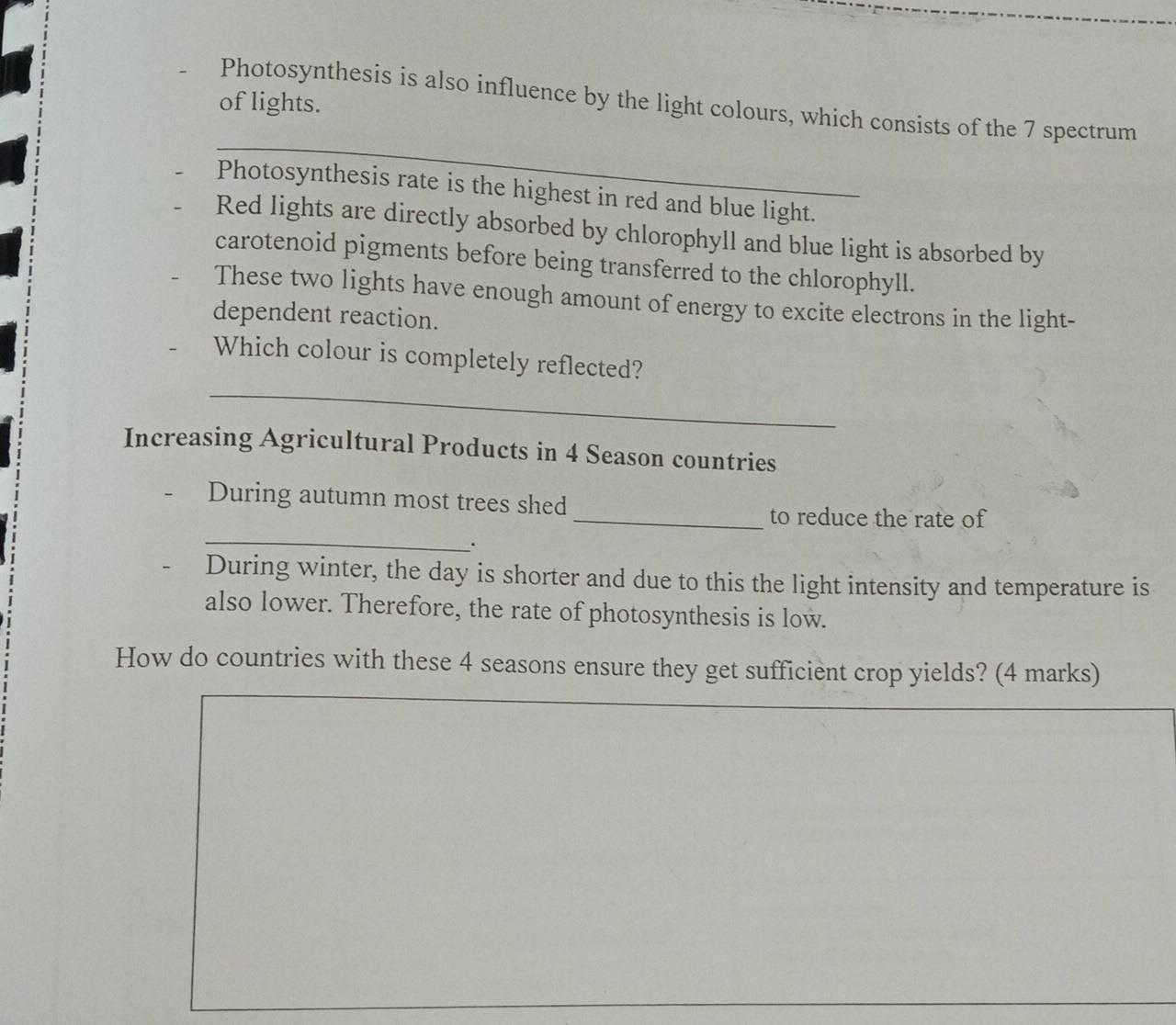 of lights. 
_ 
Photosynthesis is also influence by the light colours, which consists of the 7 spectrum 
Photosynthesis rate is the highest in red and blue light. 
Red lights are directly absorbed by chlorophyll and blue light is absorbed by 
carotenoid pigments before being transferred to the chlorophyll. 
These two lights have enough amount of energy to excite electrons in the light- 
dependent reaction. 
_ 
Which colour is completely reflected? 
Increasing Agricultural Products in 4 Season countries 
During autumn most trees shed 
_ 
_to reduce the rate of 
· 
During winter, the day is shorter and due to this the light intensity and temperature is 
also lower. Therefore, the rate of photosynthesis is low. 
How do countries with these 4 seasons ensure they get sufficient crop yields? (4 marks)