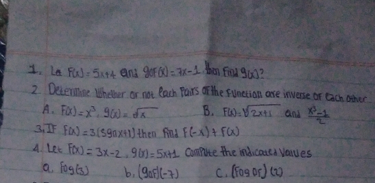 Le F(x)=5x+4 and 9oF(x)=7x-1 then finsd g(x)
2. Deteriine Whether or not each Pairs of the funetion are inverse or each other
A. F(x)=x^3, g(x)=sqrt(x) B. F(x)=sqrt(2x+1) and  (x^3-1)/2 
3, IF F(x)=3(59nx+1) then find F(-x)+F(x)
A. Let F(x)=3x-2, 9(x)=5x+1 compute the indicated values
a. log (3) b, (gaf)(-7) C. (Fogof)(2)