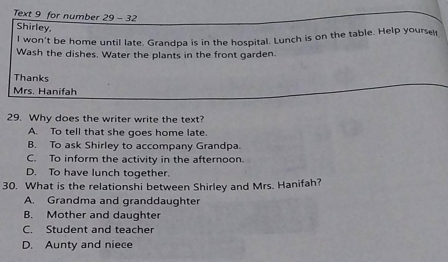 Text 9 for number 29-32 
Shirley,
I won't be home until late. Grandpa is in the hospital. Lunch is on the table. Help yourself
Wash the dishes. Water the plants in the front garden.
Thanks
Mrs. Hanifah
29. Why does the writer write the text?
A. To tell that she goes home late.
B. To ask Shirley to accompany Grandpa.
C. To inform the activity in the afternoon.
D. To have lunch together.
30. What is the relationshi between Shirley and Mrs. Hanifah?
A. Grandma and granddaughter
B. Mother and daughter
C. Student and teacher
D. Aunty and niece