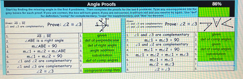 Angle Proofs 86%
Start by finding the missing angle in the first 4 problems. Then complete the proofs for the last 6 problems. Type any missing pieces into the
grey boxes for each proof. If you are correct, the box will turn green. If you are not correct, it will turn red and you need to try again. Use "def"
for definition,"'comp''' for complementary, "s up p° for supplementary, and "thm" for theorem.
D A
dGiven: are complementary Prove: ∠ 2≌ ∠ 3 3
∠ 3
2
d ∠ 2 are complementary
∠ 1 and ∠ 3 are complementary 1. given
m∠ 1+m∠ 3=90 2. def of comp angles
∠ 1 and ∠ 2 are complementary 3. given
m∠ 1+m∠ 2=90 4. def of comp angles
m∠ 1+m∠ 2=m∠ 1+m∠ 3 5. sub stitution
m∠ 1=m∠ 1 6. reflexive
m∠ 2=m∠ 3 7.
∠ 2≌ ∠ 3 8.