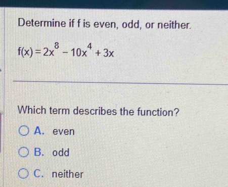 Determine if f is even, odd, or neither.
f(x)=2x^8-10x^4+3x
Which term describes the function?
A. even
B.odd
C. neither