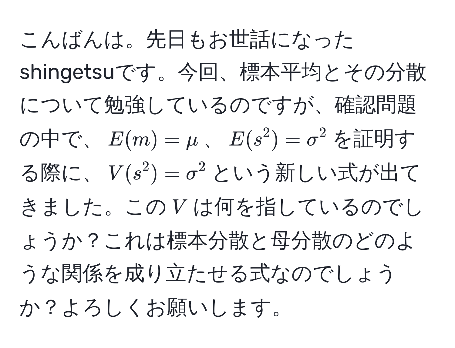 こんばんは。先日もお世話になったshingetsuです。今回、標本平均とその分散について勉強しているのですが、確認問題の中で、$E(m) = mu$、$E(s^2) = sigma^2$を証明する際に、$V(s^2) = sigma^2$という新しい式が出てきました。この$V$は何を指しているのでしょうか？これは標本分散と母分散のどのような関係を成り立たせる式なのでしょうか？よろしくお願いします。