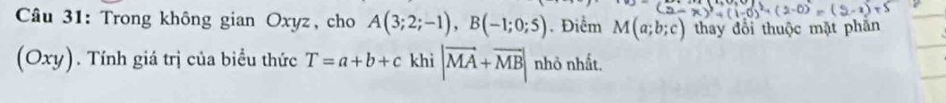 Trong không gian Oxyz, cho A(3;2;-1), B(-1;0;5). Điểm M(a;b;c) thay đổi thuộc mặt phần 
(Oxy). Tính giá trị của biểu thức T=a+b+c khì |vector MA+vector MB| nhỏ nhất.