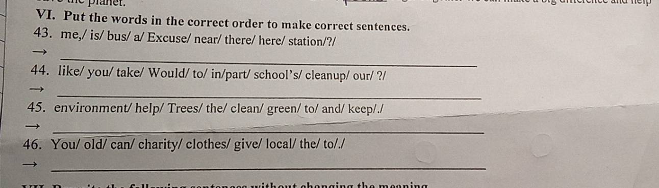 Put the words in the correct order to make correct sentences. 
43. me,/ is/ bus/ a/ Excuse/ near/ there/ here/ station/?/ 
_ 
44. like/ you/ take/ Would/ to/ in/part/ school’s/ cleanup/ our/ ?/ 
_ 
45. environment/ help/ Trees/ the/ clean/ green/ to/ and/ keep/./ 
_ 
_ 
46. You/ old/ can/ charity/ clothes/ give/ local/ the/ to/./ 
_