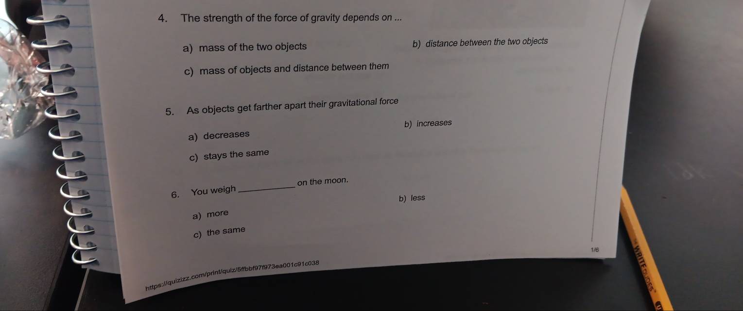 The strength of the force of gravity depends on ...
a) mass of the two objects b) distance between the two objects
c) mass of objects and distance between them
5. As objects get farther apart their gravitational force
b) increases
a) decreases
c) stays the same
_
on the moon.
6. You weigh
b) less
a) more
c) the same
1/6
https://quizizz.com/print/quiz/5ffbbf97f973ea001c91c038
a