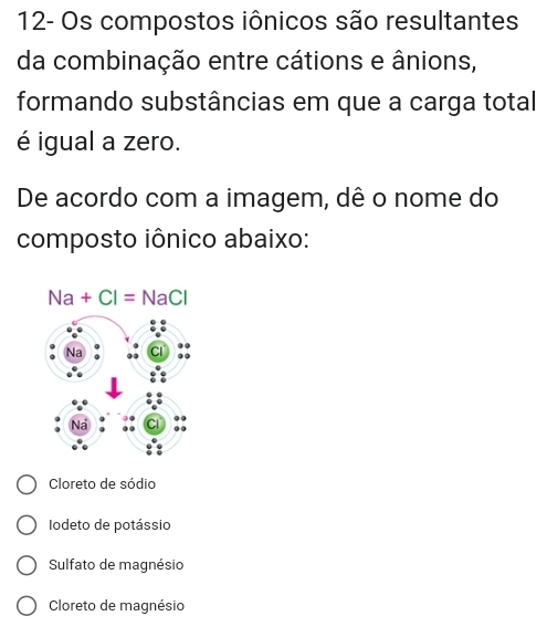 12- Os compostos iônicos são resultantes
da combinação entre cátions e ânions,
formando substâncias em que a carga total
é igual a zero.
De acordo com a imagem, dê o nome do
composto iônico abaixo:
Na+Cl=NaCl
Cloreto de sódio
Iodeto de potássio
Sulfato de magnésio
Cloreto de magnésio