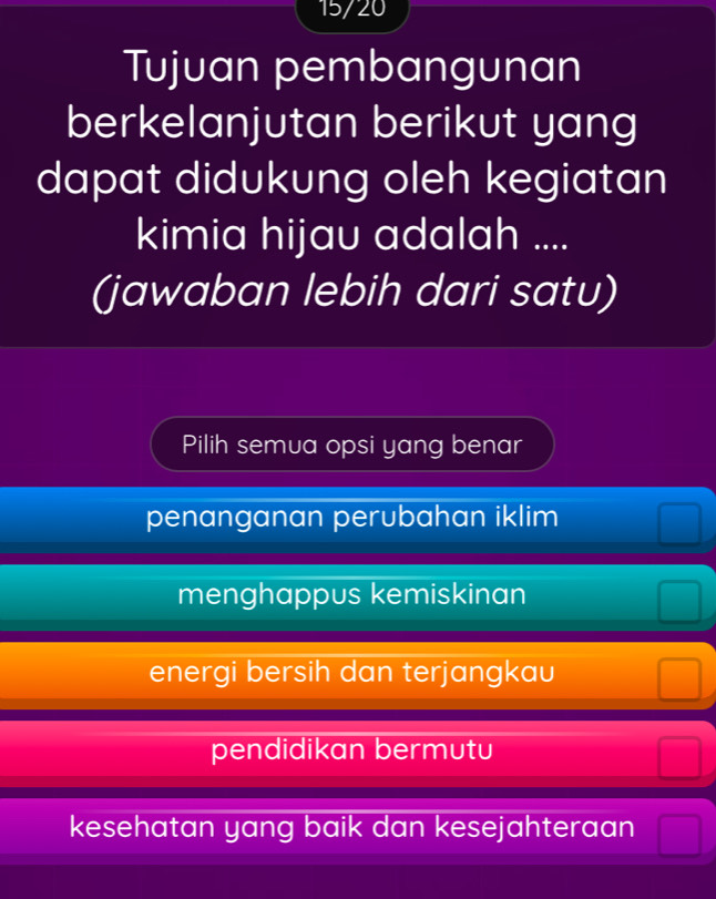 15/20
Tujuan pembangunan
berkelanjutan berikut yang
dapat didukung oleh kegiatan
kimia hijau adalah ....
(jawaban lebih dari satu)
Pilih semua opsi yang benar
penanganan perubahan iklim
menghappus kemiskinan frac 
energi bersih dan terjangkau □
pendidikan bermutu □
kesehatan yang baik dan kesejahteraan □