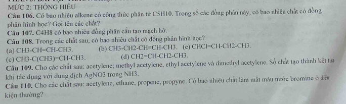 MỨC 2: THÔNG HIEU
Câu 106. Có bao nhiêu alkene có công thức phân tử C5H10. Trong số các đồng phân này, có bao nhiêu chất có đồng
phân hình học? Gọi tên các chất?
Câu 107. C4H8 có bao nhiêu đồng phân cấu tạo mạch hở.
Câu 108. Trong các chất sau, có bao nhiêu chất có đồng phân hình học?
(a) CH3-CH=CH-CH3. (b) CH3-C H2-CH=CH-CH3.(e)CHCI=CH-CH2-CH3.
(c) CH3-C(CH3 =CH-CH3. (d) CH2=CH-CH2-CH3. 
Câu 109. Cho các chất sau: acetylene; methyl acetylene, ethyl acetylene và dimethyl acetylene. Số chất tạo thành kết tủa
khi tác dụng với dung dịch AgNO3 trong NH3.
Câu 110. Cho các chất sau: acetylene, ethane, propene, propyne. Có bao nhiêu chất làm mắt màu nước bromine ở điều
kiện thường?