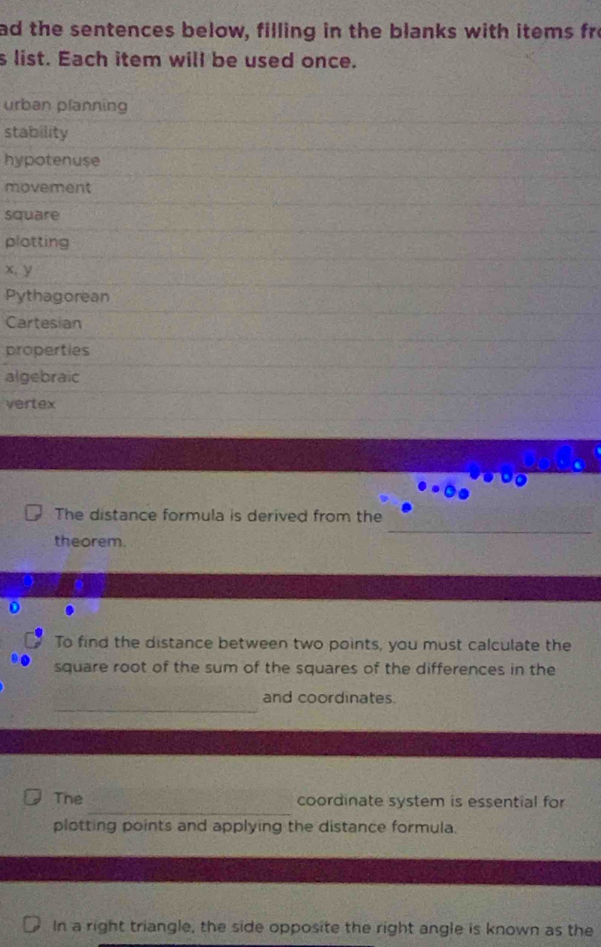 ad the sentences below, filling in the blanks with items fro 
s list. Each item will be used once. 
urban planning 
stability 
hypotenuse 
movement 
square 
plotting
x, y
Pythagorean 
Cartesian 
properties 
algebraic 
vertex 
The distance formula is derived from the 
theorem. 
0 
To find the distance between two points, you must calculate the 
square root of the sum of the squares of the differences in the 
_ 
and coordinates. 
_ 
The coordinate system is essential for 
plotting points and applying the distance formula. 
In a right triangle, the side opposite the right angle is known as the