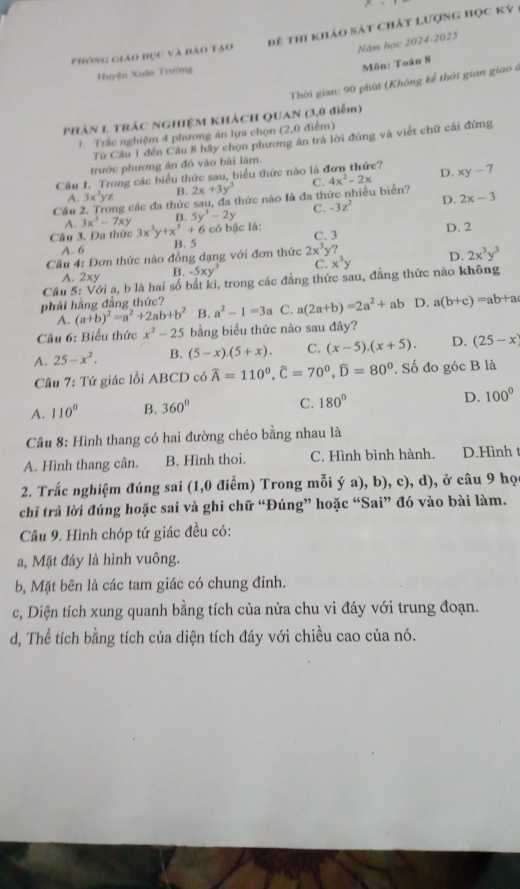 phòng ciáo đục và đảo tạo đê thi khảo sát chát lượng học ký
Năm học 2024-2025
Môn: Toán 8
Huyện Xuân Trường
Thời gian: 90 phút (Không kể thời gian giao ở
Phản 1. Trác NGHIỆM KhácH QUAN (3,0 điễm)
1 Trắc nghiệm 4 phương án lựa chọn (2,0 điểm)
Từ Câu 1 đến Câu 8 hãy chọn phương án trả lời đúng và viết chữ cái đứng
trước phương án đó vào bài lâm.
Câu 1. Trong các biểu thức sau, biểu thức nào là đơn thức? D. xy-7
A. 3x^2yz B. 2x+3y^3 C. 4x^2-2x
Câu ng các đa thức sau, đa thức nào là đa thức nhiều biển? 2x-3
A. 3x^3-7xy B. 5y^3-2y C. -3z^2 D.
Câu 3. Đa thức 3x^3y+x^5+6 có bậc là: C. 3 D. 2
A. 6 B. 5
Cầâu 4: Đơn thức nào đồng dạng với đơn thức 2x^3y?
A. 2xy B. -5xy^3 C. x^3y D. 2x^3y^3
Câu 5: Với a, b là hai số bất kì, trong các đẳng thức sau, đẳng thức nào không
phải hãng đẳng thức?
A. (a+b)^2=a^2+2ab+b^2 B. a^2-1=3a C. a(2a+b)=2a^2+ab D. a(b+c)=ab+a
Câu 6: Biểu thức x^2-25 bằng biểu thức nào sau đây?
A. 25-x^2. B. (5-x).(5+x). C. (x-5).(x+5). D. (25-x)
Câu 7: Tứ giác lồi ABCD có widehat A=110^0,widehat C=70^0,widehat D=80^0. Số đo góc B là
A. 110° B. 360° C. 180° D. 100°
Câu 8: Hình thang có hai đường chéo bằng nhau là
A. Hình thang cân. B. Hình thoi. C. Hình bình hành. D.Hình t
2. Trắc nghiệm đúng sai (1,0 điểm) Trong mỗi ý a), b), c), d), ở câu 9 họ
chỉ trả lời đúng hoặc sai và ghi chữ “Đúng” hoặc “Sai” đó vào bài làm.
Câu 9. Hình chóp tứ giác đều có:
a, Mặt đáy là hình vuông.
b, Mặt bên là các tam giác có chung đinh.
c, Diện tích xung quanh bằng tích của nửa chu vi đáy với trung đoạn.
d, Thể tích bằng tích của diện tích đáy với chiều cao của nó.