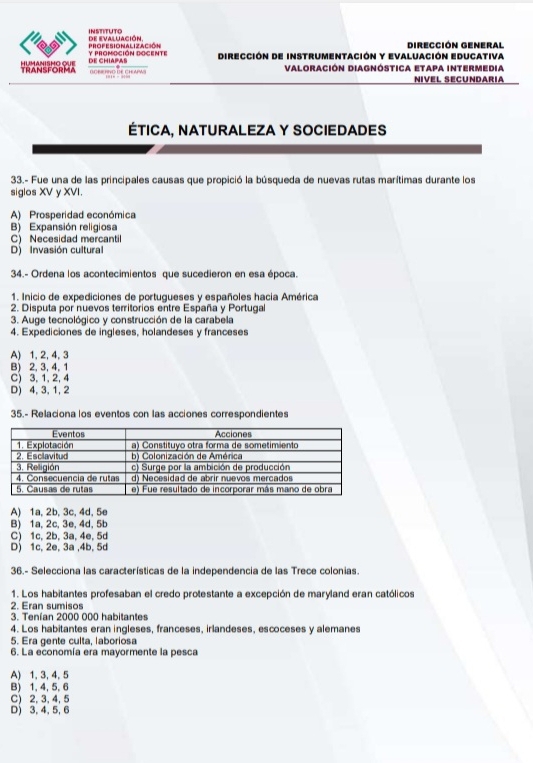 de evaluación INSTITUTo
PROFESIONALIZACIÓN y PROMOCIÓN DOGENTE Dirección de instrumentación y Evaluación Educativa Dirección general
TRANSFORMA DE CHIAPAS
GORR HNG DE CHAPWS Valoración Diagnóstica Etapa intermedia
NIVEL SECUNDARIA
ÉTICA, NATURALEZA Y SOCIEDADES
33.- Fue una de las principales causas que propició la búsqueda de nuevas rutas marítimas durante los
siglos XV y XVI.
A) Prosperidad económica
B) Expansión religiosa
C) Necesidad mercantil
D) Invasión cultural
34.- Ordena los acontecimientos que sucedieron en esa época.
1. Inicio de expediciones de portugueses y españoles hacia América
2. Disputa por nuevos territorios entre España y Portuga
3. Auge tecnológico y construcción de la carabela
4. Expediciones de ingleses, holandeses y franceses
A) 1, 2,4, 3
B) 2, 3, 4, 1
C) 3, 1, 2, 4
D) 4, 3, 1, 2
35.- Relaciona los eventos con las acciones correspondientes
A) 1a, 2b, 3c, 4d, 5e
B) 1a, 2c, 3e, 4d, 5b
C) 1c, 2b, 3a, 4e, 5d
D) 1c, 2e, 3a ,4b, 5d
36.- Selecciona las características de la independencia de las Trece colonias.
1. Los habitantes profesaban el credo protestante a excepción de maryland eran católicos
2. Eran sumisos
3. Tenían 2000 000 habitantes
4. Los habitantes eran ingleses, franceses, irlandeses, escoceses y alemanes
5. Era gente culta. laboriosa
6. La economía era mayormente la pesca
A) 1, 3, 4, 5
B) 1, 4, 5, 6
C) 2, 3, 4, 5
D) 3, 4, 5,6