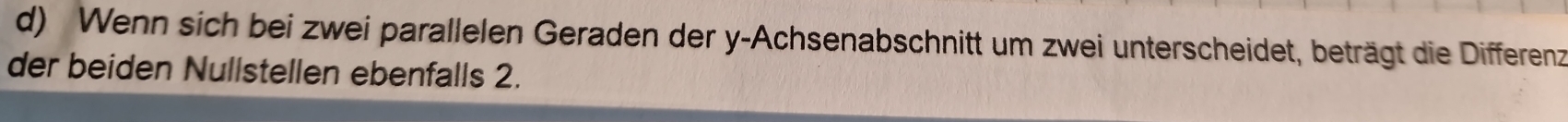 Wenn sich bei zwei parallelen Geraden der y -Achsenabschnitt um zwei unterscheidet, beträgt die Differenz 
der beiden Nullstellen ebenfalls 2.