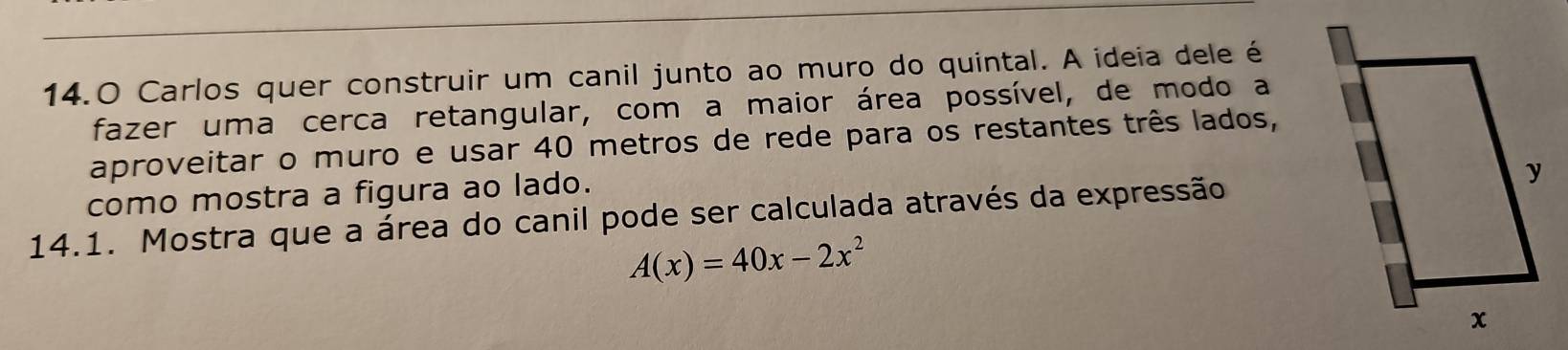 14.0 Carlos quer construir um canil junto ao muro do quintal. A ideia dele é 
fazer uma cerca retangular, com a maior área possível, de modo a 
aproveitar o muro e usar 40 metros de rede para os restantes três lados, 
como mostra a figura ao lado. 
14.1. Mostra que a área do canil pode ser calculada através da expressão
A(x)=40x-2x^2