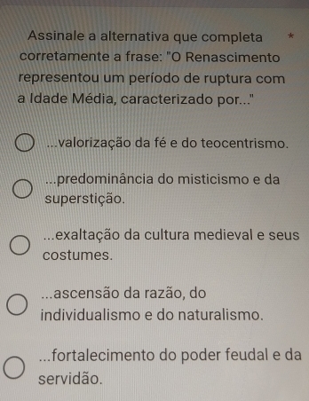 Assinale a alternativa que completa *
corretamente a frase: "O Renascimento
representou um período de ruptura com
a Idade Média, caracterizado por..."
valorização da fé e do teocentrismo
predominância do misticismo e da
superstição... texaltação da cultura medieval e seus
costumes.. . ascensão da razão, do
individualismo e do naturalismo.
fortalecimento do poder feudal e da
servidão.