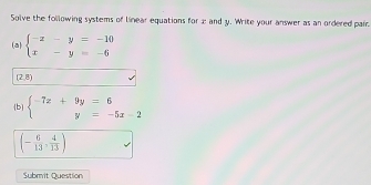 Solve the following systems of linear equations for 2 and y. Write your answer as an ordered pair 
(a) beginarrayl -x-y=-10 x-y=-6endarray.
(2,8)
b beginarrayl -7x+9y=6 y=-5x-2endarray.
(- 6/13 , 4/13 )
Submit Question