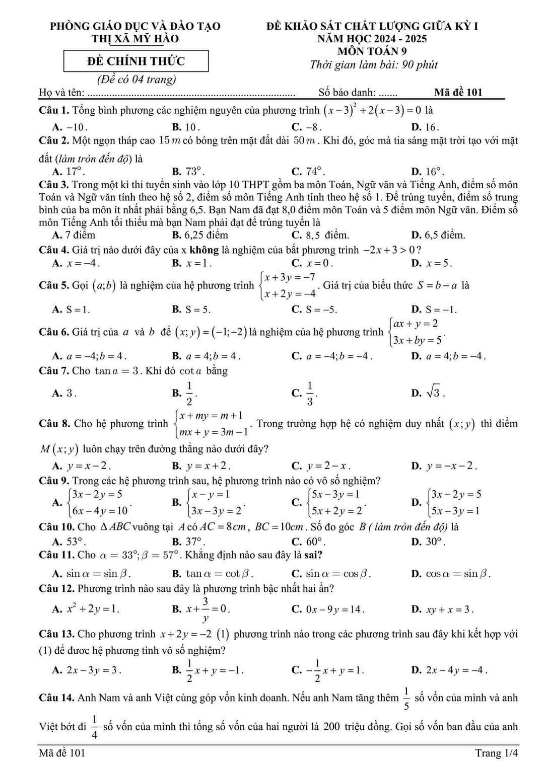 phòng giáo dục và đào tạo đẻ khảo sát chất lượng giữa kỳ I
Thị Xã mỹ hào  NăM HQC 2024 - 2025
mÔN tOáN 9
Đề ChíNH thức
Thời gian làm bài: 90 phút
(Đề có 04 trang)
Họ và tên: ....  Số báo danh: ....... Mã đề 101
Câu 1. Tổng bình phương các nghiệm nguyên của phương trình (x-3)^2+2(x-3)=0 là
A. -10 . B. 10 . C. -8 . D. 16.
Câu 2. Một ngọn tháp cao 15 m có bóng trên mặt đất dài 50 m . Khi đó, góc mà tia sáng mặt trời tạo với mặt
đất (làm tròn đến độ) là
A. 17°. B. 73°. C. 74°. D. 16°.
Câu 3. Trong một kì thi tuyển sinh vào lớp 10 THPT gồm ba môn Toán, Ngữ văn và Tiếng Anh, điểm số môn
Toán và Ngữ văn tính theo hệ 2 số 2, điểm số môn Tiếng Anh tính theo hệ số 1. Để trúng tuyển, điểm số trung
bình của ba môn ít nhất phải bằng 6,5. Bạn Nam đã đạt 8,0 điểm môn Toán và 5 điểm môn Ngữ văn. Điểm số
môn Tiếng Anh tối thiểu mà bạn Nam phải đạt để trúng tuyển là
A. 7 điểm B. 6,25 điểm C. 8,5 điểm. D. 6,5 điểm.
Câu 4. Giá trị nào dưới đây của x không là nghiệm của bất phương trình -2x+3>0 ?
A. x=-4. B. x=1. C. x=0. D. x=5.
Câu 5. Gọi (a;b) là nghiệm của hệ phương trình beginarrayl x+3y=-7 x+2y=-4endarray.. Giá trị của biểu thức S=b-a là
A. S=1. B. S=5. C. S=-5. D. S=-1.
Câu 6. Giá trị của a và b để (x;y)=(-1;-2) là nghiệm của hệ phương trình beginarrayl ax+y=2 3x+by=5endarray.
A. a=-4;b=4. B. a=4;b=4. C. a=-4;b=-4. D. a=4;b=-4.
Câu 7. Cho tan a=3. Khi đó cot a bằng
A. 3. B.  1/2 .  1/3 .
C.
D. sqrt(3).
Câu 8. Cho hệ phương trình beginarrayl x+my=m+1 mx+y=3m-1endarray.. Trong trường hợp hệ có nghiệm duy nhất (x;y) thì điểm
M(x;y) luôn chạy trên đường thắng nào dưới đây?
A. y=x-2. B. y=x+2. C. y=2-x. D. y=-x-2.
Câu 9. Trong các hệ phương trình sau, hệ phương trình nào có vô số nghiệm?
A. beginarrayl 3x-2y=5 6x-4y=10endarray. . B. beginarrayl x-y=1 3x-3y=2endarray. . C. beginarrayl 5x-3y=1 5x+2y=2endarray. . D. beginarrayl 3x-2y=5 5x-3y=1endarray.
Câu 10. Cho △ ABC vuông tại A có AC=8cm,BC=10cm. Số đo góc B ( làm tròn đến độ) là
A. 53°. B. 37°. C. 60°. D. 30°.
Câu 11. Cho alpha =33°;beta =57° Khẳng định nào sau đây là sai?
A. sin alpha =sin beta . B. tan alpha =cot beta . C. sin alpha =cos beta . D. cos alpha =sin beta .
Câu 12. Phương trình nào sau đây là phương trình bậc nhất hai ần?
A. x^2+2y=1. B. x+ 3/y =0.
C. 0x-9y=14. D. xy+x=3.
Câu 13. Cho phương trình x+2y=-2 (1) phương trình nào trong các phương trình sau đây khi kết hợp với
(1) để được hệ phương tình vô số nghiệm?
A. 2x-3y=3. B.  1/2 x+y=-1. C. - 1/2 x+y=1. D. 2x-4y=-4.
Câu 14. Anh Nam và anh Việt cùng góp vốn kinh doanh. Nếu anh Nam tăng thêm  1/5  số vốn của mình và anh
Việt bớt đi  1/4  số vốn của mình thì tổng số vốn của hai người là 200 triệu đồng. Gọi số vốn ban đầu của anh
Mã đề 101 Trang 1/4