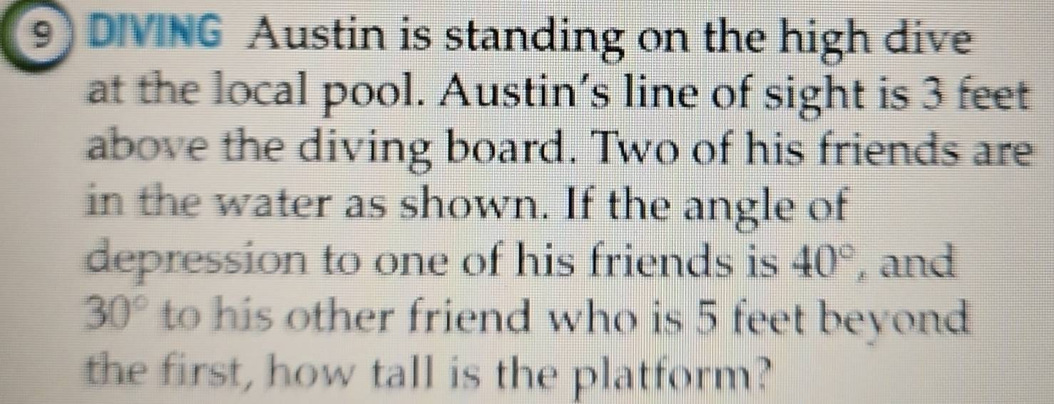 DIVING Austin is standing on the high dive 
at the local pool. Austin’s line of sight is 3 feet
above the diving board. Two of his friends are 
in the water as shown. If the angle of 
depression to one of his friends is 40° , and
30° to his other friend who is 5 feet beyond 
the first, how tall is the platform?