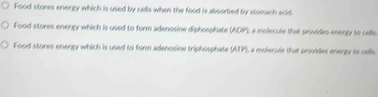 Food stores energy which is used by cells when the food is absorbed by stomach scid.
Food stores energy which is used to form adenosine diphosphate (ADP), a molecule that provides enency to calle
Food stores energy which is used to form adenosine triphosphate (ATP), a molecule that provides energy to calls