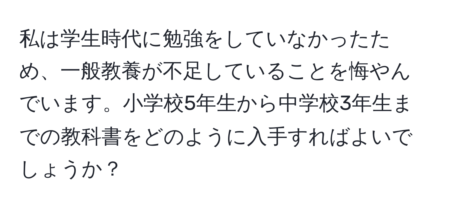 私は学生時代に勉強をしていなかったため、一般教養が不足していることを悔やんでいます。小学校5年生から中学校3年生までの教科書をどのように入手すればよいでしょうか？