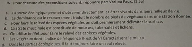 II- Pour chacune des propositions suivant, répondre par: Vrai ou Faux. (3.5p) 
. La sortie écologique permet d'observer directement les êtres vivants dans leurs milieux de vie. 
b. La dominance ou le recouvrement traduit le nombre de pieds de végétaux dans une station donnée. 
c. Pour faire le relevé des espèces végétales on doit premièrement délimiter la surface. 
d. La strate muscinale est constituée de mousses, tubercules et lichens. 
e. On utilise le filet pour faire le relevé des espèces végétales. 
f. Les végétaux dont l'indice de fréquence IF est de VI Caractérisent le milieu. 
g. Dans les sorties écologiques, il faut toujours faire un seul relevé.