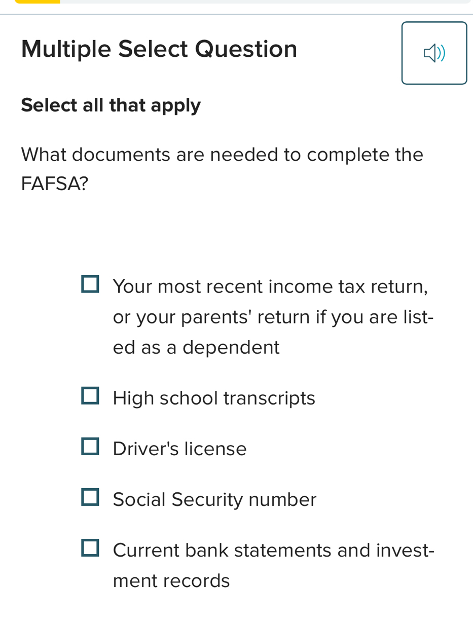 Multiple Select Question
Select all that apply
What documents are needed to complete the
FAFSA?
Your most recent income tax return,
or your parents' return if you are list-
ed as a dependent
High school transcripts
Driver's license
Social Security number
Current bank statements and invest-
ment records