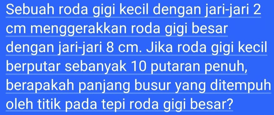 Sebuah roda gigi kecil dengan jari-jari 2
cm menggerakkan roda gigi besar 
dengan jari-jari 8 cm. Jika roda gigi kecil 
berputar sebanyak 10 putaran penuh, 
berapakah panjang busur yang ditempuh 
oleh titik pada tepi roda gigi besar?