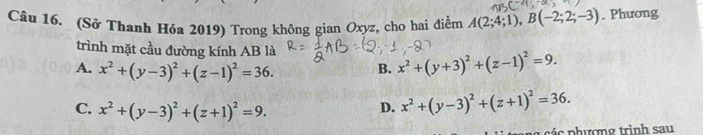 (Sở Thanh Hóa 2019) Trong không gian Oxyz, cho hai điểm A(2;4;1), B(-2;2;-3). Phương
trình mặt cầu đường kính AB là
A. x^2+(y-3)^2+(z-1)^2=36.
B. x^2+(y+3)^2+(z-1)^2=9.
C. x^2+(y-3)^2+(z+1)^2=9.
D. x^2+(y-3)^2+(z+1)^2=36. 
c phượng trình sau