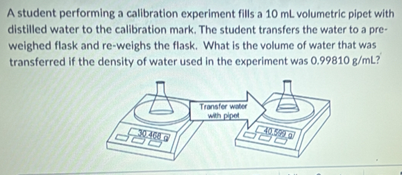 A student performing a calibration experiment fills a 10 mL volumetric pipet with 
distilled water to the calibration mark. The student transfers the water to a pre- 
weighed flask and re-weighs the flask. What is the volume of water that was 
transferred if the density of water used in the experiment was 0.99810 g/mL?