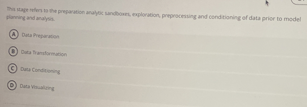 This stage refers to the preparation analytic sandboxes, exploration, preprocessing and conditioning of data prior to model
planning and analysis.
A Data Preparation
B Data Transformation
C Data Conditioning
D Data Visualizing